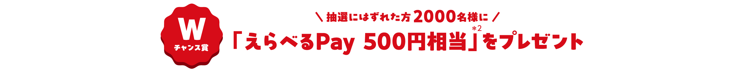 Wチャンス賞 \抽選に外れた方2000名様に/ 「えらべるPay 500円相当＊2」をプレゼント