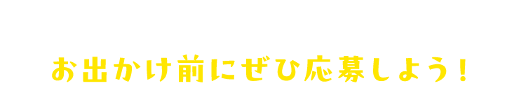 お出かけ前にぜひ応募しよう！