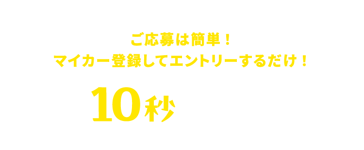 ご応募は簡単！最短10秒マイカー登録 マイカー登録してエントリーするだけ！