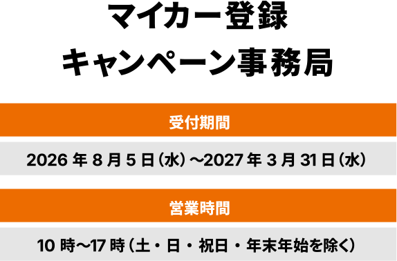 マイカー登録キャンペーン事務局 受付期間 2026年8月5日（水）～2027年3月31日（水） 営業時間 10時～17時（土・日・祝日・年末年始を除く）